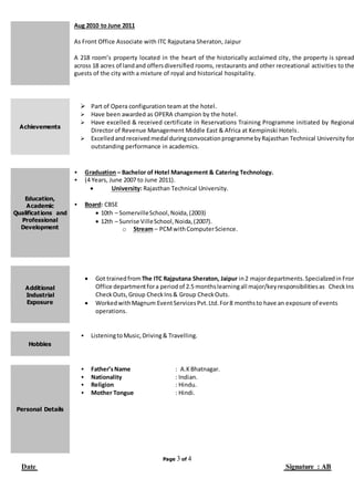 Page 3 of 4
Date Signature : AB
Aug 2010 to June 2011
As Front Office Associate with ITC Rajputana Sheraton, Jaipur
A 218 room’s property located in the heart of the historically acclaimed city, the property is spread
across 18 acres of landand offersdiversified rooms, restaurants and other recreational activities to the
guests of the city with a mixture of royal and historical hospitality.
Achievements
 Part of Opera configuration team at the hotel.
 Have been awarded as OPERA champion by the hotel.
 Have excelled & received certificate in Reservations Training Programme initiated by Regional
Director of Revenue Management Middle East & Africa at Kempinski Hotels.
 Excelledandreceived medal duringconvocationprogrammebyRajasthan Technical University for
outstanding performance in academics.
Education,
Academic
Qualifications and
Professional
Development
 Graduation – Bachelor of Hotel Management & Catering Technology.
 (4 Years, June 2007 to June 2011).
 University: Rajasthan Technical University.
 Board: CBSE
 10th – SomervilleSchool,Noida,(2003)
 12th – Sunrise VilleSchool,Noida,(2007).
o Stream – PCMwithComputerScience.
Additional
Industrial
Exposure
 Got trainedfrom The ITC Rajputana Sheraton, Jaipur in2 majordepartments.Specializedin Fron
Office departmentfora periodof 2.5 monthslearningall major/keyresponsibilitiesas CheckIns,
CheckOuts,Group CheckIns& Group CheckOuts.
 WorkedwithMagnum EventServicesPvt.Ltd.For8 monthsto have an exposure of events
operations.
Hobbies
 ListeningtoMusic,Driving& Travelling.
Personal Details
 Father’sName : A.KBhatnagar.
 Nationality : Indian.
 Religion : Hindu.
 Mother Tongue : Hindi.
 