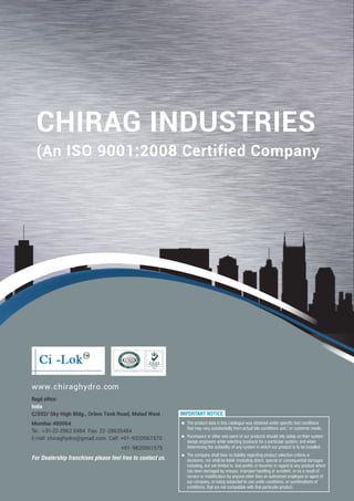 www.chiraghydro.com
Regd office:
India
C/202/ Sky High Bldg., Orlem Tank Road, Malad West
Mumbai 400064
Tel.: +91-22-2862 5484 Fax: 22-28635484
E-mail: chiraghydro@gmail.com Call: +91-9320061575
+91-9820061575
For Dealership franchises please feel free to contact us.
IMPORTANT NOTICE:
n
that may vary substantially from actual site conditions and / or customer needs.
n Purchasers or other end users of our products should rely solely on their system
design engineers while selecting products for a particular system, and when
determining the suitability of any system in which our product is to be installed.
n The company shall bear no liability regarding product selection criteria or
decisions, nor shall be liable (including direct, special or consequential damages
including, but not limited to, lost profits or income) in regard to any product which
has been damaged by misuse, improper handling or accident, or as a result of
service or modification by anyone other than an authorized employee or agent of
our company, or being subjected to use under conditions, or combinations of
conditions, that are not compatible with that particular product.
The product data in this catalogue was obtained under specific test conditions
CHIRAG INDUSTRIES
(An ISO 9001:2008 Certified Company
 