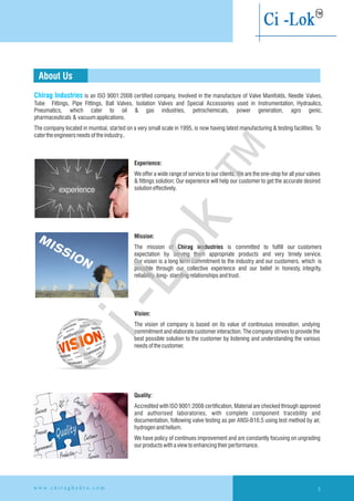 Chirag Industries is an ISO 9001:2008 certified company, Involved in the manufacture of Valve Manifolds, Needle Valves,
Tube Fittings, Pipe Fittings, Ball Valves, Isolation Valves and Special Accessories used in Instrumentation, Hydraulics,
Pneumatics, which cater to oil & gas industries, petrochemicals, power generation, agro genic,
pharmaceuticals & vacuumapplications.
The company located in mumbai, started on a very small scale in 1995, is now having latest manufacturing & testing facilities. To
catertheengineersneedsoftheindustry..
About Us
Experience:
We offer a wide range of service to our clients, We are the one-stop for all your valves
& fittings solution; Our experience will help our customer to get the accurate desired
solutioneffectively.
Mission:
The mission of Chirag insdustries is committed to fulfill our customers
expectation by serving them appropriate products and very timely service.
Our vision is a long term commitment to the industry and our customers. which is
possible through our collective experience and our belief in honesty, integrity,
reliability, long- standingrelationshipsandtrust.
Vision:
The vision of company is based on its value of continuous innovation. undying
commitment and elaborate customer interaction. The company strives to provide the
best possible solution to the customer by listening and understanding the various
needsofthecustomer.
Quality:
Accredited with ISO 9001:2008 certification, Material are checked through approved
and authorised laboratories, with complete component tracebility and
documentation, following valve testing as per ANSI-B16.5 using test method by air,
hydrogenandhelium.
We have policy of continues improvement and are constantly focusing on ungrading
ourproductswithaviewtoenhancing theirperformance.
3w w w . c h i r a g h y d r o . c o m
Ci-Lok
™
 
