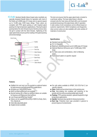 Barstock Needle Valves forged valve manifolds are The lock nut ensures that the upper gland body is locked to
specially Needle Valves for operation with most of a particular setting. The lower gland body is directly
the Fluids up to 6000 psig (414 barg) and on special request screwed onto the main body and fixed with a pin to prevent
up to ratings. These valves are accidental loosening of the gland body while In operation.
complete with PTFE gland packing or with Graphoil gland A wide variety of end connections can be offered based on
packing (For high temperature applications). Placing the gland customer requirements. NACE Compliance and Oxygen(0 )2
packing below the stem thread ensures that the process does clean service valves are also available with wide varieties of
not get in contact with the Stem threads. Tightening of the materials of construction
upper gland body ensures perfect sealing of the gland packing
andarrestsleakage.
designed
15,000 psig (1035 barg)
Specifiications
n Standard seat diameter
n CV: 0.4 Standard
n Maximum standard pressure up to 6,000 psig (414 barg)
n Optional Maximum pressures up to
n For Valve sizes and combinations, refer to following
pages
n Panel mount option on specific request
5 mm
15,000 psig (1035
barg)
Features
n Stellited trim and nest can be provided as optional feature n Fire safe option available to API607, BS 6755 Part 2 (on
forhighpressureandhightemperatureapplications specificrequest)
n AllValvesare100%factorytested. n Stem:Rolledandburnishedstemsatthepackingarea
n NACEcertifiedwettedpartsareavailable n Trim: Non-rotating trim enabling self centering of the
n Bonnet locking pin is fitted as standard Valves are suitable spindlewiththeorificeprovidingbubbletight shutoff
forGaseousandAggressivefluidservices n Packing: PTFE packing standard, optional Grapholl for high
n LowTorqueoperatingTbarHandle temperatureapplications.
n Valves can be supplied with variety of MOC for Body, Stem, n Spindle:Backseatstopspindleforblowoutprevention
Trim,Glandsetc n Dust Cap: Protective dust caps provided in general to
n Externallyadjustablegland preventingressofcontaminants.
n Angledversionavailable
w w w . c h i r a g h y d r o . c o m 39
Handle
Trim
Gland Washer
Grub Screw
Gland Ring
PTFE Ring
Lock Pin
Gland Body
Chuck Nut
Gland Retainer
Dust Cap
Spindle
Ci-Lok
Ci-Lok
™
 