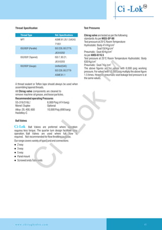 Thread Specification Test Pressures
Chiragvalvearetestedasperthefollowing
standards AsperMSS-SP-90
Testpressureat25°CRoomTemperature
2
Hydrostatic:Body414Kg/cm
2
Seat150Kg/cm
2
Pneumatic:Seat40Kg/cm
AsperANSI-B16.5
Test pressure at 25°C Room Temperature Hydrostatic: Body
2
630Kg/cm
2
Pneumatic:Seat7Kg/cm
The above figures are for valves with 6,000 psig working
pressure. For valves with 10,000 psig multiply the above figure
1.5 times. However pneumatic seat leakage test pressure is at
thesamevalues.
A thread sealant or Teflon tape should always be used when
assemblingtaperedthreads.
All Chirag valve components are cleaned to
remove machine oilgrease,andlooseparticles.
RecommendedoperatingPressures
Ball Valves
Ourrangecoversvarietyoftypesandendconnections
l 2way
l 3way
l 5way
l Panelmount
l ScrewedendsTubeends
SS-316/316L/: 6,000Psig(414barg)
Monel/Duplex Optional
Alloy-20,400,600 10,000Psig(690barg)
Hastelloy-C
ThreadType Ref. Specifications
NPT ASMEB1.20.1,SAEAS
71051
ISO/BSP(Parallel) ISO228,BS2779,
JISB0202
ISO/BSP(Tapered) ISO7,BS21,
JISB0203
ISO/BSP(Gauge) Unified(SAE)
ISO228,BS2779
ASMEB1.1
w w w . c h i r a g h y d r o . c o m 41
Ci-Lok Ball Valves are preferred where operation
requires less torque. The quarter turn design facilitate easy
operation. Ball Valves are used where full flow is
required. Not recommendedforflowthrottling purpose.
Ci-Lok
™
 