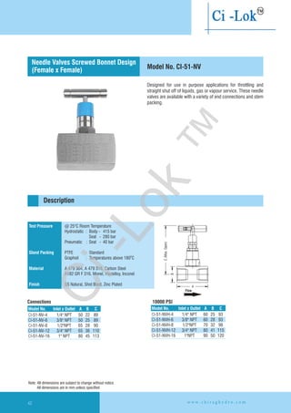 Designed for use in purpose applications for throttling and
straight shut off of liquids, gas or vapour service. These needle
valves are available with a variety of end connections and stem
packing.
C(Max.Open)
A
B
Test Pressure
Gland Packing
Material
Finish
@ 25°C Room Temperature
Hydrostatic : Body - 415 bar
Seat - 280 bar
Pneumatic : Seat - 40 bar
PTFE : Standard
Graphoil : Temperatures above 180 C
A 479 304, A 479 316, Carbon Steel
A182 GR F 316, Monel, Hastelloy,
SS Natural, Shot Blast, Zinc Plated
O
Inconel
10000 PSI
Description
Model No. CI-51-NV
Connections
Needle Valves Screwed Bonnet Design
(Female x Female)
Flow
Model No. CInlet x Outlet A B
CI-51-NV-4
CI-51-NV-6 3/8" NPT 50 25 89
CI-51-NV-8 1/2"NPT 65 28 90
CI-51-NV-12 3/4" NPT 65 36 110
CI-51-NV-16 1" NPT 80 45 113
1/4" NPT 50 22 89
Model No. Inlet x Outlet A B C
CI-51-NVH-4 NPT
CI-51-NVH-6 3/8" NPT 60 28 93
CI-51-NVH-8 1/2"NPT 70 32 98
CI-51-NVH-12 3/4" NPT 80 41 115
CI-51-NVH-16 1"NPT 90 50 120
1/4" 60 25 93
Note: All dimensions are subject to change without notice
All dimensions are in mm unless specified
w w w . c h i r a g h y d r o . c o m42
Ci-Lok
™
 