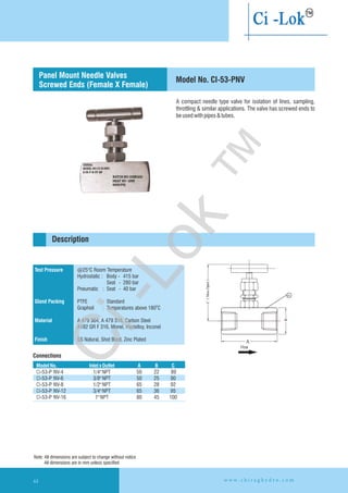 A compact needle type valve for isolation of lines, sampling,
throttling & similar applications. The valve has screwed ends to
beusedwithpipes&tubes.
Test Pressure
Gland Packing
Material
Finish
@25°C Room Temperature
Hydrostatic : Body - 415 bar
Seat - 280 bar
Pneumatic : Seat - 40 bar
PTFE : Standard
Graphoil : Temperatures above 180 C
A 479 304, A 479 316, Carbon Steel
A182 GR F 316, Monel, Hastelloy,
SS Natural, Shot Blast, Zinc Plated
O
Inconel
Connections
Description
Model No. CI-53-PNV
Panel Mount Needle Valves
Screwed Ends (Female X Female)
ModelNo. InletxOutlet A B C
CI-53-P 89
CI-53-P 3/8"NPT 50 25 90
CI-53-P 1/2"NPT 65 28 92
CI-53-P 3/4"NPT 65 36 95
CI-53-P 1"NPT 80 45 100
NV-4
NV-6
NV-8
NV-12
NV-16
1/4"NPT 50 22
Note: All dimensions are subject to change without notice
All dimensions are in mm unless specified
Flow
w w w . c h i r a g h y d r o . c o m44
Ci-Lok
™
 