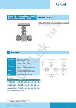 Test Pressure
Gland Packing
Material
Finish
@ 25°C Room Temperature
PTFE : Standard
O
Graphoil : Temperatures above 180 C
A 479 304, A 479 316, Carbon Steel
A182 GR F 316, Monel, Hastelloy, Inconel
SS Natural, Shot Blast, Zinc Plated
Hydrostatic : Body - 415 bar
Seat - 280 bar
Pneumatic : Seat - 40 bar
Designed for use in applications for throttling purpose and straight shut
off of liquids, gas or vapour service. These needle valves are available
withavarietyofendconnectionsandstempacking.
Description
Connections
Note: Also available in double bonnet design.
Model No. CI-54-PNV
Needle Valves Screwed Bonnet Double
Ferrule Tube Ends (Tube x Tube)
ModelNo. TUBE OD A A1 B C D(A/F)
CI-54-PNV-4/6m
CI-54-PNV-5/8m 5/16"/8mm 54.0 22 19 90 16
CI-54-PNV-6/10m 3/8"/10mm 70 22 22 90 17
CI-54-PNV-8/12m 1/2"/12mm 74.0 25 25 92 22
CI-54-PNV-12/20m 3/4"/20mm 85 35 38 110 28.5
CI-54-PNV-16/25m 1"/25mm 100 40 45 113 38
1/4"/6mm 54.0 22 19 90 14
Note: All dimensions are subject to change without notice
All dimensions are in mm unless specified
w w w . c h i r a g h y d r o . c o m 45
A
Flow
A1
B
D (A/F)
C(Max.Open)
Ci-Lok
™
 