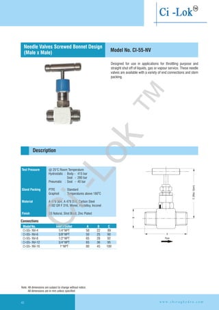 Designed for use in applications for throttling purpose and
straight shut off of liquids, gas or vapour service. These needle
valves are available with a variety of end connections and stem
packing.
Test Pressure
Gland Packing
Material
Finish
@ 25°C Room Temperature
Hydrostatic : Body - 415 bar
Seat - 280 bar
Pneumatic : Seat - 40 bar
PTFE : Standard
Graphoil : Temperatures above 180 C
A 479 304, A 479 316, Carbon Steel
A182 GR F 316, Monel, Hastelloy,
SS Natural, Shot Blast, Zinc Plated
O
Inconel
Connections
Description
Needle Valves Screwed Bonnet Design
(Male x Male) Model No. CI-55-NV
ModelNo. InletxOutlet A B C
CI-55- 89
CI-55- 3/8"NPT 50 25 90
CI-55- 1/2"NPT 65 28 92
CI-55- 3/4"NPT 65 36 95
CI-55- 1"NPT 80 45 100
NV-4
NV-6
NV-8
NV-12
NV-16
1/4"NPT 50 22
Flow
Note: All dimensions are subject to change without notice
All dimensions are in mm unless specified
w w w . c h i r a g h y d r o . c o m46
A
B
C(Max.Open)
Ci-Lok
™
 