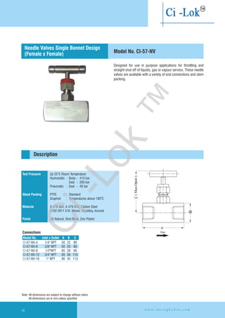 Designed for use in purpose applications for throttling and
straight shut off of liquids, gas or vapour service. These needle
valves are available with a variety of end connections and stem
packing.
Test Pressure
Gland Packing
Material
Finish
@ 25°C Room Temperature
Hydrostatic : Body - 415 bar
Seat - 280 bar
Pneumatic : Seat - 40 bar
PTFE : Standard
Graphoil : Temperatures above 180 C
A 479 304, A 479 316, Carbon Steel
A182 GR F 316, Monel, Hastelloy,
SS Natural, Shot Blast, Zinc Plated
O
Inconel
Description
Model No. CI-57-NV
Connections
Needle Valves Single Bonnet Design
(Female x Female)
Model No. CInlet x Outlet A B
CI-57-NV-4
CI-57-NV-6 3/8" NPT 50 25 89
CI-57-NV-8 1/2"NPT 65 28 90
CI-57-NV-12 3/4" NPT 65 36 110
CI-57-NV-16 1" NPT 80 45 113
1/4" NPT 50 22 89
Note: All dimensions are subject to change without notice
All dimensions are in mm unless specified
C
Flow
w w w . c h i r a g h y d r o . c o m48
Ci-Lok
™
 