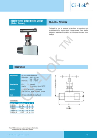 Designed for use in purpose applications for throttling and
straight shut off of liquids, gas or vapour service. These needle
valves are available with a variety of end connections and stem
packing.
Test Pressure
Gland Packing
Material
Finish
@ 25°C Room Temperature
Hydrostatic : Body - 415 bar
Seat - 280 bar
Pneumatic : Seat - 40 bar
PTFE : Standard
Graphoil : Temperatures above 180 C
A 479 304, A 479 316, Carbon Steel
A182 GR F 316, Monel, Hastelloy,
SS Natural, Shot Blast, Zinc Plated
O
Inconel
Description
Model No. CI-58-NV
Connections
Needle Valves Single Bonnet Design
(Male x Female)
Model No. CInlet x Outlet A B
CI-58-NV-4
CI-58-NV-6 3/8" NPT 50 25 89
CI-58-NV-8 1/2"NPT 65 28 90
CI-58-NV-12 3/4" NPT 65 36 110
CI-58-NV-16 1" NPT 80 45 113
1/4" NPT 50 22 89
Note: All dimensions are subject to change without notice
All dimensions are in mm unless specified
Flow
w w w . c h i r a g h y d r o . c o m 49
Ci-Lok
™
 