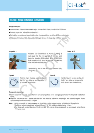 Chirag Fittings Installation Instructions
Before Installation
l UseaseamlessstainlesssteeltubewithbrightannealedfinishhavinghardnessofHv200orless.
l Usetubeasperrefer“tubing data”onpageNo-7.
l Forleakfreeconnectioncuttubewithtubecutter,thereshouldbenoscratchestill30mmonbothside.
l Iftubecutwithhacksawblate,itshouldberightangle.Removethesharpedgewithfileorgrander.
Insert the tube completely in to the Chirag fittings &
make sure that the front portion of the tube point
touch the shoulder of fitting body & nut is hand tight.
Make a mark on body of nut because that mark will help
as an indicator forstatingpoint.
Tighten the nut with the help of spanner as shown in fig.
(Image No. 2)
From the Figure A we can easily see that, for
the 11/4'' turn of the nut are required for 1/4''
(6 mm) and larger fittings.
From the Figure B we can see that, for
the 3/4'' turn of the nut is required for
3/16'' (4 mm ) and smaller fittings.
Reassembly Instruction
l Before reassembly the parts, ensure that there is no foreign particles on the sealing diagonal face of the fitting body and the front
ferrule.
l Insert the front ferrule until it reaches the body and then manually tighten the nut enough. With a wrench tighten the nut
approximately1/4turn.Assemblyiscomplete.
Notes: 1.Afterreassemblythefittingsbodyandnutshouldreturntotheiroriginalposition,orbetightened slightlyfurther.
2.Forfittingswithnominaldiameterbetween1.6mm(1/16''OD)and4mm,tighten thenut1/6turn.
3. For fittings with nominal diameter of 15.88 mm (5/8'' OD) or larger, it may occasionally be necessary to tighten the nut
1/4turnormore.
Figure A Figure B
Image No. 1 Image No. 2
5w w w . c h i r a g h y d r o . c o m
Ci-Lok
™
 