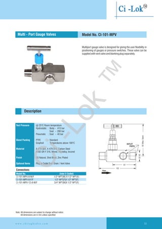 Multiport gauge valve is designed for giving the user flexibility in
positioning of gauges or pressure switches. These valve can be
suppliedwithventvalveandblankingplugseparately.
Flow
102
64
32SQ
92(Max.Open)
OUTLET
PORTS
Test Pressure
Gland Packing
Material
Finish
Optional Items
@ 25°C Room temperature
Hydrostatic : Body - 415 bar
Seat - 280 bar
Pneumatic : Seat - 40 bar
PTFE : Standard
Graphoil : Temperatures above 180°C
A 479 304, A 479 316, Carbon Steel
A182 GR F 316, Monel, Hastelloy,
SS Natural, Shot Blast, Zinc Plated
Plug at Outlet End: Drain / Vent Valve
Inconel
Model No. (Inlet X Outlet)
CI-101-MPV-8-M/F X 1/2" NPT(F)
CI-101-MPV-8-F/F 1/2" NPT(F)X 1/2" NPT(F)
CI-101-MPV-12-8-M/F 3/4" NPT(M)X 1/2" NPT(F)
1/2" NPT(M)
Connections
Description
Model No. CI-101-MPVMulti - Port Gauge Valves
Note: All dimensions are subject to change without notice
All dimensions are in mm unless specified
w w w . c h i r a g h y d r o . c o m 53
Ci-Lok
™
 