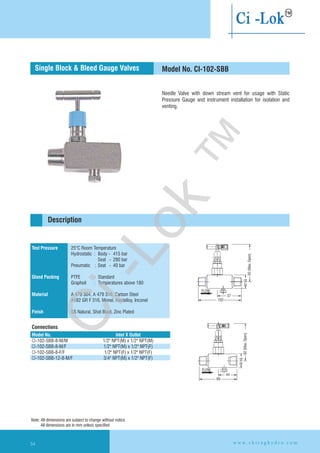 Needle Valve with down stream vent for usage with Static
Pressure Gauge and instrument installation for isolation and
venting.
92(Max.Open)
32SQ
44
89
FLOW
92(Max.Open)
32SQ
57
102
FLOW
Test Pressure
Gland Packing
Material
Finish
25°C Room Temperature
Hydrostatic : Body - 415 bar
Seat - 280 bar
Pneumatic : Seat - 40 bar
PTFE : Standard
Graphoil : Temperatures above 180
A 479 304, A 479 316, Carbon Steel
A182 GR F 316, Monel, Hastelloy,
SS Natural, Shot Blast, Zinc Plated
Inconel
Connections
Model No. CI-102-SBB
Description
Single Block & Bleed Gauge Valves
Model No. Inlet X Outlet
CI-102-SBB-8-M/M
CI-102-SBB-8-M/F 1/2" NPT(M) x 1/2" NPT(F)
CI-102-SBB-8-F/F 1/2" NPT(F) x 1/2" NPT(F)
CI-102-SBB-12-8-M/F 3/4" NPT(M) x 1/2" NPT(F)
1/2" NPT(M) x 1/2" NPT(M)
Note: All dimensions are subject to change without notice
All dimensions are in mm unless specified
w w w . c h i r a g h y d r o . c o m54
Ci-Lok
™
 