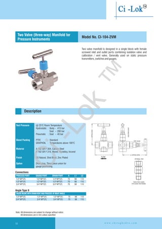 Two valve manifold is designed in a single block with female
screwed inlet and outlet ports combining isolation valve and
calibration / vent valve. Generally used on static pressure
transmitters,switchesandgauges.
L1APPROXOPEN
ISOLATIONVALVE
VENT VALVE
L2 APPROX OPEN
OPTIONAL ITEM
THREE PIECE UNION
FOR GUAGE POSITIONING
A
Test Pressure
Gland Packing
Material
Finish
Option
@ 25°C Room Temperature
Hydrostatic : Body - 415 bar
Seat - 280 bar
Pneumatic : Seat - 40 bar
PTFE : Standard
GRAPHOIL : Temperatures above 180°C
A 182 GR F 304, Carbon Steel
A 182 GR F 316, Monel, Hastelloy,
SS Natural, Shot Blast, Zinc Plated
Drain plug. Three piece union for
gauge positioning
Inconel
PROCESSPORT GAUGEPORT DRAIN PORT A L1 L2
1/2"NPT(F) 1/2"NPT(F) 1/4"NPT(F) 70 98 110
1/2"NPT(F) 1/2"NPT(F) 1/2"NPT(F) 70 98 110
3/4"NPT(F) 3/4"NPT(F) 3/4"NPT(F) 70 98 110
Angle Type II
Connections
Description
Model No. CI-104-2VM
Two Valve (three-way) Manifold for
Pressure Instruments
GAUGE INLINE WITH DRAIN/VENTANDPROCESS ATRIGHTANGLE
1/2
3/4"NPT(F) 3/4"NPT(F) 3/4"NPT(F) 70 98 110
"NPT(F) 1/2"NPT(F) 1/2"NPT(F) 70 98 110
FLOW
Note: All dimensions are subject to change without notice
All dimensions are in mm unless specified
w w w . c h i r a g h y d r o . c o m56
Ci-Lok
™
 