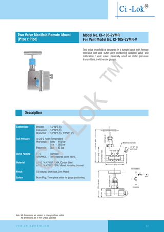 Two valve manifold is designed in a single block with female
screwed inlet and outlet port combining isolation valve and
calibration / vent valve. Generally used on static pressure
transmitters,switchesorgauges.
Connections
Test Pressure
Gland Packing
Material
Finish
Option
Process : 1/2"NPT (F)
Instrument : 1/2"NPT (F)
Drain/Vent : 1/4"NPT (F), 1/2"NPT (F)
@ 25°C Room Temperature
Hydrostatic : Body - 415 bar
Seat - 280 bar
Pneumatic : Seat - 40 bar
PTFE : Standard
GRAPHOIL : Temperatures above 180°C
SS Natural, Shot Blast, Zinc Plated
Drain Plug. Three piece union for gauge positioning
A 182 / A 479 GR F 304, Carbon Steel
A 182 / A 479 GR F316, Monel, Hastelloy, Inconel
Description
Model No. CI-105-2VMR
For Vent Model No. CI-105-2VMR-V
Two Valve Manifold
(Pipe x Pipe)
Remote Mount
INSTRUMENT
VENT
PROCESS
28.0
89.0max.open
64.0
20.0
Ø6.35 x 2 Nos Holes
1/4" NPT (M)
VENT PLUG
117.0max.open
54.0
PROCESSSIDE
VENTVALVE
ISOLATIONVALVE
INSTRUMENTSIDE
Note: All dimensions are subject to change without notice
All dimensions are in mm unless specified
w w w . c h i r a g h y d r o . c o m 57
Ci-Lok
™
 