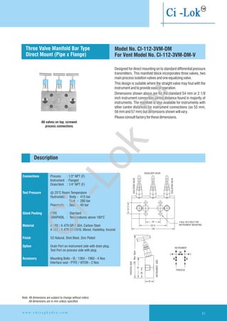 Designed for direct mounting on to standard differential pressure
transmitters. This manifold block incorporates three valves, two
mainprocessisolationvalvesandoneequalizingvalve.
This design is suitable where the straight valve may foul with the
instrument andtoprovideeaseofoperation.
Dimensions shown above are for the standard 54 mm or 2 1/8
inch instrument connection centre distance found in majority of
instruments. The manifold is also available for instruments with
other centre distances for instrument connections (as 55 mm,
56mmand57mm)butdimensionsshownwillvary.
Pleaseconsultfactoryforthesedimensions.
EQUALIZER VALVE
ISOLATIONVALVE
ISOLATIONVALVE
41.3
54
101.6
130
4 Nos. Ø12 HOLE FOR
INSTRUMENT MOUNTING
PROCESS
INSTRUMENT
32
INSTRUMENTSIDE
PROCESSSIDE
158
76
38
Max.Open
Connections
Test Pressure
Gland Packing
Material
Finish
Option
Accessory
Process : 1/2" NPT (F)
Instrument : Flanged
Drain/Vent : 1/4" NPT (F)
@ 25°C Room Temperature
Hydrostatic : Body - 415 bar
Seat - 280 bar
Pneumatic : Seat - 40 bar
PTFE : Standard
GRAPHOIL : Temperatures above 180°C
A 182 / A 479 GR F 304, Carbon Steel
A 182 / A 479 GR F316, Monel, Hastelloy,
SS Natural, Shot Blast, Zinc Plated
Drain Port on instrument side with drain plug.
Test Port on process side with plug.
Mounting Bolts - IS : 1364 - 1960 - 4 Nos
Interface seal - PTFE / VITON - 2 Nos
Inconel
Description
All valves on top, screwed
process connections
Three Valve Manifold
Direct Mount (Pipe x Flange)
Bar Type Model No. CI-112-3VM-DM
For Vent Model No. CI-112-3VM-DM-V
Note: All dimensions are subject to change without notice
All dimensions are in mm unless specified
w w w . c h i r a g h y d r o . c o m 61
Ci-Lok
™
 