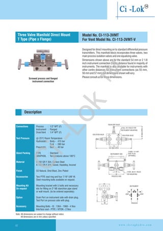 Designed for direct mounting on to standard differential pressure
transmitters. This manifold block incorporates three valves, two
mainprocessisolationvalvesandoneequalizingvalve.
Dimensions shown above are for the standard 54 mm or 2 1/8
inch instrument connection Centre distance found in majority of
instruments. The manifold is also available for instruments with
other centre distances for instrument connections (as 55 mm,
56mmand57mm)butdimensionsshownwillvary.
Pleaseconsultusforthesedimensions.
INSTRUMENT
PROCESS
VENT VENT
INSTRUMENT SIDE
2 NOW. 1/4'' NPT
VENT PLUG
(OPTIONAL)
20
86
PROCESS SIDE
2-NOS. 6.35 HOLES
FOR MOUNTING.
Ø
EQUALIZER VALVE
ISOLATION VALVE
4-Nos. 12 HOLES FOR
INSTRUMENT MOUNTING
Ø
ISOLATION VALVE
242 MAX OPEN
95MAX.OPEN
54
60
41.3
30
72
Connections
Test Pressure
Gland Packing
Material
Finish
Accessories
Mounting Kit
On request
Option
Accessory
Process : 1/2" NPT (F)
Instrument : Flanged
Drain/Vent : 1/4" NPT (F)
@ 25°C Room Temperature
Hydrostatic : Body - 415 bar
Seat - 280 bar
Pneumatic : Seat - 40 bar
PTFE : Standard
GRAPHOIL : Temperatures above 180°C
A 182 GR F 304, Carbon Steel
A 182 GR F 316, Monel, Hastelloy,
SS Natural, Shot Blast, Zinc Plated
Two PTFE seal ring and four 7/16" UNF HI.
Steel mounting bolts available on request.
Mounting bracket with U bolts and necessary
kits for fitting on 2" NB stanchion pipe stand
or wall mount. (to be ordered seperately)
Drain Port on instrument side with drain plug.
Test Port on process side with plug.
Mounting Bolts - IS : 1364 - 1960 - 4 Nos
Interface seal - PTFE / VITON - 2 Nos
Inconel
Description
Screwed process and flanged
instrument connection
Three Valve Manifold Direct Mount
T Type (Pipe x Flange)
Model No. CI-113-3VMT
For Vent Model No. CI-113-3VMT-V
Note: All dimensions are subject to change without notice
All dimensions are in mm unless specified
w w w . c h i r a g h y d r o . c o m62
Ci-Lok
™
 