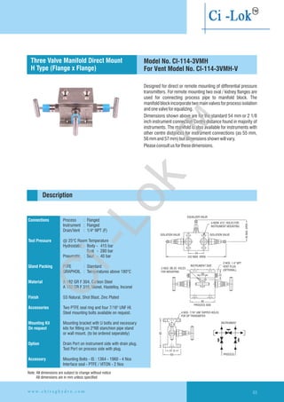 Designed for direct or remote mounting of differential pressure
transmitters. For remote mounting two oval / kidney flanges are
used for connecting process pipe to manifold block. The
manifold block incorporate two main valves for process isolation
andonevalveforequalizing.
Dimensions shown above are for the standard 54 mm or 2 1/8
inch instrument connection Centre distance found in majority of
instruments. The manifold is also available for instruments with
other centre distances for instrument connections (as 55 mm,
56mmand57mm)butdimensionsshownwillvary.
Pleaseconsultusforthesedimensions.
Flanged instrument
and process connection
Connections
Test Pressure
Gland Packing
Material
Finish
Accessories
Mounting Kit
On request
Option
Accessory
Process : Flanged
Instrument : Flanged
Drain/Vent : 1/4" NPT (F)
@ 25°C Room Temperature
Hydrostatic : Body - 415 bar
Seat - 280 bar
Pneumatic : Seat - 40 bar
PTFE : Standard
GRAPHOIL : Temperatures above 180°C
A 182 GR F 304, Carbon Steel
A 182 GR F 316, Monel, Hastelloy,
SS Natural, Shot Blast, Zinc Plated
Two PTFE seal ring and four 7/16" UNF HI.
Steel mounting bolts available on request.
Mounting bracket with U bolts and necessary
kits for fitting on 2"NB stanchion pipe stand
or wall mount. (to be ordered seperately)
Drain Port on instrument side with drain plug.
Test Port on process side with plug.
Mounting Bolts - IS : 1364 - 1960 - 4 Nos
Interface seal - PTFE / VITON - 2 Nos
Inconel
EQUALIZER VALVE
ISOLATION VALVE
4-NOW. 12 HOLES FOR
INSTRUMENT MOUNTING
Ø
ISOLATION VALVE
95MAX.OPEN
54
242 MAX. OPEN
2-NOS. Ø6.35 HOLES
FOR MOUNTING
INSTRUMENT SIDE
20
86
PROCESS SIDE
2 NOS. 1.4'' NPT
VENT PLUG
(OPTIONAL)
37
4 NOS. 7/16'' UNF TAPPED HOLES
FOR DP TRANSMITER
95
41.3
60
INSTRUMENT
PROCESS
Description
Model No. CI-114-3VMH
For Vent Model No. CI-114-3VMH-V
Three Valve Manifold Direct Mount
H Type (Flange x Flange)
Note: All dimensions are subject to change without notice
All dimensions are in mm unless specified
w w w . c h i r a g h y d r o . c o m 63
Ci-Lok
™
 