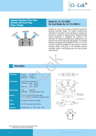 Designed as a new series of process instrument manifold for
particular transmitter models. The coplanar manifold when
assembled to transmitter has the advantage of compact size
with ease for operation in minimum space, thereby eliminating
several components in integrating the manifold to the
transmitter. The coplanar manifold has two isolating valves, one
equalizer valve and two vent ports duly plugged. The manifold
dimensions illustrated are for standard 54 mm or 2 1/8 inch
instrument centres but available for other centres. The direct
mounting facility to the base of the differential pressure
transmitter results in less leakage points and more accurate
measurements.
Ø2- 20.3
2-1/2'' NPT
34
2-3/8'' x'16UNC - 2B
2NOS. 1.4'' NPT
VENT CONNECION54
85
118
INSTRUMENT
PROCESS
140
62
41.3
Ø4- 12.3 HOLES
Connections
Test Pressure
Gland Packing
Material
Finish
Optional
Accessory
Process : 1/2" NPT (F)
Instrument : Flanged
Drain/Vent : 1/4" NPT (F)
@ 25°C Room Temperature
Hydrostatic : Body - 415 bar
Seat - 280 bar
Pneumatic : Seat - 40 bar
PTFE : Standard
GRAPHOIL : Temperatures above 180°C
A 182 / A 479 GR F 304, Carbon Steel
A 182 / A 479 GR F316, Monel, Hastelloy,
SS Natural, Shot Blast, Zinc Plated
Test Port on process side with plug.
Mounting Bolts - IS : 1364 - 1960 - 4 Nos
Inconel
Flanged instrument
and process connection
Description
Coplanar Mounting Three Valve
Manifold with Drain Plugs
(Pipe x Flange)
Model No. CI-115-3VMC
For Vent Model No. CI-115-3VMC-V
Note: All dimensions are subject to change without notice
All dimensions are in mm unless specified
w w w . c h i r a g h y d r o . c o m64
Ci-Lok
™
 
