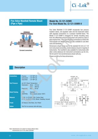 Five Valve Manifold CI-121-5VMR incorporate two process
isolation valves, one equalizer valve and two drain/vent valves
with separate connections in a compact manifold block. The
Model CI-121-5VMR is designed for remote mounting away
from the differential pressure instrument and joined by tube or
pipe impulse lines. They have threaded connections of which the
most popular are detailed below but also available to suit other
sizesandstandards.
Dimensions shown above are for the standard 54 mm or 2 1/8
inch instrument connection. Centre distance found in majority of
instruments. The manifold is also available for instruments with
other centre distances for instrument connections (as 55 mm,
56mmand57mm)butdimensionsshownwillvary.
Pleaseconsultusforthesedimensions.
Connections
Test Pressure
Gland Packing
Material
Finish
Option
Process : 1/2" NPT (F)
Instrument : 1/2" NPT (F)
Drain/Vent : 1/4" NPT (F)
@ 25°C Room Temperature
Hydrostatic : Body - 415 bar
Seat - 280 bar
Pneumatic : Seat - 40 bar
PTFE : Standard
GRAPHOIL : Temperatures above 180°C
A 182 / A 479 GR F 304, Carbon Steel
A 182 / A 479 GR F316, Monel, Hastelloy,
SS Natural, Shot Blast, Zinc Plated
Test Port on precess side with plug.
Inconel
Flanged instrument
and process connection
Description
Screwed connections
Five Valve Manifold Remote Mount
(Pipe x Pipe)
Model No. CI-121-5VMR
For Vent Model No. CI-121-5VMR-V
Note: All dimensions are subject to change without notice
All dimensions are in mm unless specified
w w w . c h i r a g h y d r o . c o m66
PROCESS SIDE
ISOLATION VALVE
256.0 MAX.OPEN
EQUALAZATIONVALVE
VENTVALVE
VENTVALVE
ISOLATION VALVE
130.0Max.OPEN
32.0
100.0
54.0
INSTRUMENT SIDE
1/4'' NPT VENT PLUG
2 NOS
80.0
29.0
01
10.0
20.0
½'' NPT(F)
4 NOS
Ø6.0 x 2 Nos
HOLES
INSTRUMENT
VENT VENT
PROCESS
Ci-Lok
™
 