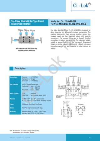 Five Valve Manifold Model CI-122-5VM-DM is designed for
direct mounting on differential pressure instruments. The
manifold incorporates two process isolation valves, one
equalizer valve and two drain/vent valves with separate
connections. The process connection is through threaded
connections for tube or pipe assembly. The valves are suitably
angled to prevent fouling with the instrument. Dimensions
shown are for the standard 54 mm or 2 1/8 inch instrument
connection centres but also available for other centres on
request.Vent valves on side and rest on top,
screwed process connection
158Max.Open
PROCESSSIDE
76
38
INSTRUMENTSIDE
32
EQUALIZER VALVE
ISOLATIONVALVE
ISOLATIONVALVE
VENT VALVE VENT VALVE
Ø4 Nos. 12 HOLES
INSTRUMENT
MOUNTING
54
101.6
140
158
2 Nos. 1/4'' NPT
VENT PORT
(PLUGGED)
41.3
INSTRUMENT
VENT VENT
PROCESS
Connections
Test Pressure
Gland Packing
Material
Finish
Option
Accessory
Process : 1/2" NPT (F)
Instrument : Flanged
Drain/Vent : 1/4" NPT (F)
@ 25°C Room Temperature
Hydrostatic : Body - 415 bar
Seat - 280 bar
Pneumatic : Seat - 40 bar
PTFE : Standard
GRAPHOIL : Temperatures above 180°C
A 182 / A 479 GR F 304, Carbon Steel
A 182 / A 479 GR F316, Monel, Hastelloy,
SS Natural, Shot Blast, Zinc Plated
Test Port on precess side with plug.
Mounting Bolts - IS : 1364 - 1960 - 4 Nos
Interface seal - PTFE / VITON - 2 Nos
Inconel
Flanged instrument
and process connection
Description
Model No. CI-122-5VM-DM
For Vent Model No. CI-122-5VM-DM-V
Five Valve Manifold Bar Type Direct
Mount (Pipe x Flange)
Note: All dimensions are subject to change without notice
All dimensions are in mm unless specified
w w w . c h i r a g h y d r o . c o m 67
Ci-Lok
™
 