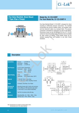 Five Valve Manifold Model CI-123-5VMT is designed for direct
mounting on differential pressure instruments. The manifold
incorporates two process isolation valves, one equalizer valve
and two drain/vent valves in a compact block. The process
connection is threaded for connections by tube or pipe fittings.
Dimensions shown are for the standard 54 mm or 2 1/8 inch
centres for instrument and process connections but are available
for other centres on request. Thread details shown are for
standard popular sizes and available to suit other thread
standards.
100
2520
90
2-NOS 6.35
THROUGH HOLES
FOR MOUNTING.
Ø
60
41.3
32
VENT
INSTRUMENT
VENT
PROCESS
EQUALIZATION VALVE
INST.VENTVALVE
INST.VENT
VALVE
4-NOS. 12 HOLES
FOR INSTRUMENT
MOUNTING
Ø
ISOLATION VALVE
ISOLATION VALVE
114MAXOPEN
54
256 MAX. OPEN
Connections
Test Pressure
Gland Packing
Material
Finish
Mounting Kit
On request
Option
Accessory
Process : 1/2" NPT (F)
Instrument : Flanged
Drain/Vent : 1/4" NPT (F)
@ 25°C Room Temperature
Hydrostatic : Body - 415 bar
Seat - 280 bar
Pneumatic : Seat - 40 bar
PTFE : Standard
GRAPHOIL : Temperatures above 180°C
A 182 GR F 304, Carbon Steel
A 182 GR F 316, Monel, Hastelloy,
SS Natural, Shot Blast, Zinc Plated
Mounting bracket with U bolts and necessary
kits for fitting on 2"NB stanchion pipe stand
or wall mount. (to be ordered separately)
Test Port on precess side with plug.
Mounting Bolts - IS : 1364 - 1960 - 4 Nos
Interface seal - PTFE / VITON - 2 Nos
Inconel
Flanged instrument
and process connection
Description
Five Valve Manifold, Direct Mount
T Type (Pipe x Flange)
Model No. CI-123-5VMT
For Vent Model No. CI-123-5VMT-V
Note: All dimensions are subject to change without notice
All dimensions are in mm unless specified
w w w . c h i r a g h y d r o . c o m68
Ci-Lok
™
 