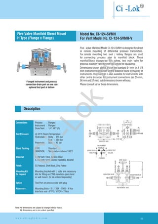 Five - Valve Manifold Model CI-124-5VMH is designed for direct
or remote mounting of differential pressure transmitters.
For remote mounting two oval / kidney flanges are used
for connecting process pipe to manifold block. These
manifold block incorporate five valves, two main valve for
process isolationvalveforventtwovalvesforequalizing.
Dimensions shown above are for the standard 54 mm or 2 1/8
inch instrument connection centre distance found in majority of
instruments. The manifold is also available for instruments with
other centre distances for instrument connections (as 55 mm,
56mmand57mm)butdimensionsshownwillvary.
Pleaseconsultusforthesedimensions.
Flanged instrument and process
connection-drain port on one side
optional test port at bottom
60
41.396
4 Nos. 7/16'' UNF86
PROCESS SIDE
STATIC/TEST
ISOLATE
INSTRUMENT
EQUALIZE
VENT
PROCESS
STATIC/TEST
ISOLATE
54
242
INSTRUMENT SIDE
VENT VALVE
ISOLATION VALVE ISOLATION VALVE
EQUALIZINGVALVE
EQUALIZINGVALVE
120
Connections
Test Pressure
Gland Packing
Material
Finish
Mounting Kit
On request
Option
Accessory
Process : Flanged
Instrument : Flanged
Drain/Vent : 1/4" NPT (F)
@ 25°C Room Temperature
Hydrostatic : Body - 415 bar
Seat - 280 bar
Pneumatic : Seat - 40 bar
PTFE : Standard
GRAPHOIL : Temperatures above 180°C
A 182 GR F 304, Carbon Steel
A 182 GR F 316, Monel, Hastelloy,
SS Natural, Shot Blast, Zinc Plated
Mounting bracket with U bolts and necessary
kits for fitting on 2"NB stanchion pipe stand
or wall mount. (to be ordered separately)
Test Port on precess side with plug.
Mounting Bolts - IS : 1364 - 1960 - 4 Nos
Interface seal - PTFE / VITON - 2 Nos
Inconel
Flanged instrument
and process connection
Description
Five Valve Manifold Direct Mount
H Type (Flange x Flange)
Model No. CI-124-5VMH
For Vent Model No. CI-124-5VMH-V
Note: All dimensions are subject to change without notice
All dimensions are in mm unless specified
w w w . c h i r a g h y d r o . c o m 69
Ci-Lok
™
 
