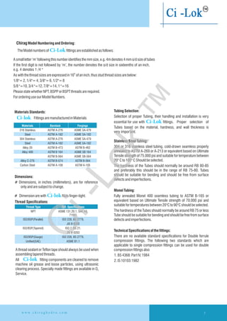 1.BS4368:PartIV,1984
2.IS10103:1982
7w w w . c h i r a g h y d r o . c o m
MaterialsStandards:
Fittings aremanufacturedinMaterials
316 Stainless ASTM A-276 ASME SA-479
Steel ASTM A-182 ASME SA-182
304 Stainless ASTM A-276 ASME SA-479
Steel ASTM A-182 ASME SA-182
Alloy 20 ASTM B-473 ASTM B-462
Alloy 400 ASTM B 164 ASME SB 164
ASTM B-564 ASME SB-564
Alloy C-276 ASTM B-574 ASTM B-564
Carbon Steel ASTM A-108 ASTM A-105
Materials Barstock Forgings
TubingSelection:
Selection of proper Tubing, their handling and installation is very
™
essential for use with Ci-Lok fittings. Proper selection of
Tubes based on the material, hardness, and wall thickness is
very important.
StainlessSteelTubing:
304 or 316 stainless steel tubing, cold-drawn seamless properly
annealed to ASTM A-269 or A-213 or equivalent based on Ultimate
Tensile strength of 75,000 psi and suitable for temperature between
20°Cto100°CShouldbeselected.
The hardness of the Tubes should normally be around RB 80-85
and preferably this should be in the range of RB 75-80. Tubes
should be suitable for bending and should be free from surface
defectsandimperfections.
MonelTubing:
Fully annealed Monel 400 seamless tubing to ASTM B-165 or
equivalent based on Ultimate Tensile strength of 70,000 psi and
suitablefortemperaturesbetween20°Cto90°Cshouldbeselected.
The hardness of the Tubes should normally be around RB 75 or less
Tube should be suitable for bending and should be free from surface
defectsandimperfections.
Technical Specificationsofthefittings:
There are no available standard specifications for Double ferrule
compression fittings. The following two standards which are
applicable to single compression fittings can be used for double
compressionfittingsalso
Dimensions:
# Dimensions, in inches (millimeters), are for reference
onlyandaresubjecttochange.
™
# Dimensionarewith Ci-lok Nutsfinger-tight.
Thread Specifications
NPT ASME 131.20.1, SAE AS,
71051
ISO/BSP(Parallel) ISO 228, BS 2779,
JIS B 0202
ISO/BSP(Tapered) ISO 7, BS 21,
JIS B 0203
ISO/BSP(Gauge) ISO 228, BS 2779,
Unified(SAE) ASME B1.1
Thread Type Ref. Specifications
ChiragModelNumberingandOrdering:
™
TheModelnumbersof Ci-Lok fittingsareestablishedasfollows:
Asmallletter‘m’followingthisnumberidentifiesthemmsize,e.g.4mdenotes4mmo/dsizeoftubes
If the first digit is not followed by ‘m’, the number denotes the o/d size in sixteenths of an inch,
e.g. 4 denotes 1 /4 "
th
Aswiththethreadsizesareexpressedin16 ofaninch,thusstudthreadsizesarebelow:
1/8"=2,1/4"=4,3/8"=6,1/2"=8
5/8"=10,3/4"=12,7/8"=14,1"=16
PleasestatewhetherNPT,BSPPorBSPTthreadsarerequired.
FororderinguseourModelNumbers.
A thread sealant or Teflon tape should always be used when
assemblingtaperedthreads.
All fitting components are cleaned to remove
machine oil grease and loose particles, using ultrasonic
clearing process. Specially made fittings are available in O2
Service.
Ci-lok
Ci-lok
Ci-Lok
™
 