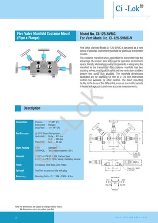 41.3
54
127
283
Ø4 Nos. 12
MOUNTING
HOLES
142
64
INSTRUMENT
VENT
EQUALIZE
ISOLATE ISOLATE
VENT
PROCESS
2 Nos. 3/8'' - 16UNC
x 14.7 DEEP.
54
85
26.2
34
Connections
Test Pressure
Gland Packing
Material
Finish
Optional
Accessory
Process : ½" NPT (F)
Instrument : Flanged
Drain/Vent : 1/4" NPT (F)
@ 25°C Room Temperature
Hydrostatic : Body - 415 bar
Seat - 280 bar
Pneumatic : Seat - 40 bar
PTFE : Standard
GRAPHOIL : Temperatures above 180°C
A 182 / A 479 GR F 304, Carbon Steel
A 182 / A 479 GR F316, Monel, Hastelloy,
SS Natural, Shot Blast, Zinc Plated
Test Port on precess side with plug.
Mounting Bolts - IS : 1364 - 1960 - 4 Nos
Inconel
Flanged instrument
and process connection
Description
Five Valve Manifold Model CI-125-5VMC is designed as a new
series of process instrument manifold for particular transmitter
models.
The coplanar manifold when assembled to transmitter has the
advantage of compact size with ease for operation in minimum
space, thereby eliminating several components in integrating the
manifold to the transmitter. The coplanar manifold has two
isolating valves, one equalizer valve and two vent valves and two
bottom test ports duly plugged. The manifold dimensions
illustrated are for standard 54 mm or 2 1/8 inch instrument
centres but available for other centres. The direct mounting
facility to the base of the differential pressure transmitter results
inlesserleakagepointsandmoreaccuratemeasurements.
Five Valve Manifold
(Pipe x Flange)
Coplanar Mount Model No. CI-125-5VMC
For Vent Model No. CI-125-5VMC-V
Note: All dimensions are subject to change without notice
All dimensions are in mm unless specified
w w w . c h i r a g h y d r o . c o m70
Ci-Lok
™
 