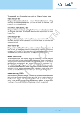 PROOFPRESSURE TEST
Fitting assemblies are to be subjected to a pressure of 1.5 times the maximum working
pressure of the fittings applied at the rate of 200 Kg/cm² per minute and maintained at this
pressureforfiveminuteswithoutleak.
DISMANTLINGANDREASSEMBLETEST
Fitting assemblies successfully completing the Proof Pressure Test are dis-assembled
and assembled again twenty five times after which operation they must pass the Proof
PressureTest.
BURST PRESSURE TEST
Fitting assemblies are subjected to Hydraulic Pressure up to a maximum of four times
the working pressure at the rate not exceeding 200 Kg/cm² per minute and maintain for five
minuteswithoutleak.
STATICVACUUMTEST
Fitting assemblies satisfactorily Proof Pressure tested are subjected to negative pressure of
up to 700 mbar and then isolated from the vacuum source. The assemblies must maintain
the vacuum for 15 minutes. The fitting assemblies are to be suitably degreed before this test
andtotalexhaustedvolumeshouldnotexceed20%ofthetotalassemblyvolume.
IMPULSEVIBRATIONTEST
Test assemblies suitably proof pressure tested are connected to a Hydraulic Pressure
impulse and vibration test bench and subjected simultaneously to Pressure impulse at 30 to
100 cycles per minute and vibration in two mutually perpendicular planes at 1300 to 2820
O
cycles per minute for a minimum of 5x10 pressure impulses and 20x10 vibration cycles.
The method of choosing the displacement and the cycle is outlined in the above standards.
The only permissible retightening is allowed after the first 1,000 pressure impulses to allow
for bedding-in. When subjected to the test described, this coupling should not leak in the
assembly.Couplingsthatfailshallbeexaminedforsignsofcrackingduetofatiguestress.
PIPE END PRESSURE RATINGS
Pressure ratings for fittings that have both Tube fitting and Pipe thread ends are determined
by the end connections with the lowest Pressure rating. The Pipe End Pressure rating charts
lists the pressure rating for male and female pipe thread ends. For female and male pipe
threads to have the same pressure rating in the same nominal pipe size. The female thread
wouldrequireaheavierwall,resultinginafitting toolargeandbulkytobepractical.
O
These standards cover the basic test requirements for Fittings as indicated below:
w w w . c h i r a g h y d r o . c o m8
Ci-Lok
™
 