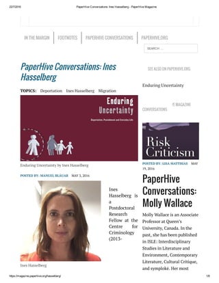 22/7/2016 PaperHive Conversations: Ines Hasselberg ­ PaperHive Magazine
https://magazine.paperhive.org/hasselberg/ 1/8
Ines Hasselberg
PaperHive Conversations: Ines
Hasselberg
TOPICS: Deportation Ines Hasselberg Migration
Enduring Uncertainty by Ines Hasselberg
POSTED BY: MANUEL BLÁUAB MAY 3, 2016
Ines
Hasselberg is
a
Postdoctoral
Research
Fellow at  the
Centre for
Criminology
(2013-
SEE ALSO ON PAPERHIVE.ORG
Enduring Uncertainty
LATEST PAPERHIVE MAGAZINE
CONVERSATIONS
POSTED BY: LISA MATTHIAS MAY
19, 2016
PaperHive
Conversations:
Molly Wallace
Molly Wallace is an Associate
Professor at Queen’s
University, Canada. In the
past, she has been published
in ISLE: Interdisciplinary
Studies in Literature and
Environment, Contemporary
Literature, Cultural Critique,
and symplokē. Her most
IN THE MARGIN FOOTNOTES PAPERHIVE CONVERSATIONS PAPERHIVE.ORG
SEARCH …
 