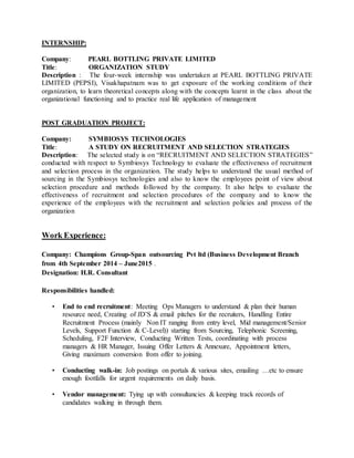 INTERNSHIP:
Company: PEARL BOTTLING PRIVATE LIMITED
Title: ORGANIZATION STUDY
Description : The four-week internship was undertaken at PEARL BOTTLING PRIVATE
LIMITED (PEPSI), Visakhapatnam was to get exposure of the working conditions of their
organization, to learn theoretical concepts along with the concepts learnt in the class about the
organizational functioning and to practice real life application of management
POST GRADUATION PROJECT:
Company: SYMBIOSYS TECHNOLOGIES
Title: A STUDY ON RECRUITMENT AND SELECTION STRATEGIES
Description: The selected study is on “RECRUITMENT AND SELECTION STRATEGIES”
conducted with respect to Symbiosys Technology to evaluate the effectiveness of recruitment
and selection process in the organization. The study helps to understand the usual method of
sourcing in the Symbiosys technologies and also to know the employees point of view about
selection procedure and methods followed by the company. It also helps to evaluate the
effectiveness of recruitment and selection procedures of the company and to know the
experience of the employees with the recruitment and selection policies and process of the
organization
Work Experience:
Company: Champions Group-Span outsourcing Pvt ltd (Business Development Branch
from 4th September 2014 – June2015 .
Designation: H.R. Consultant
Responsibilities handled:
• End to end recruitment: Meeting Ops Managers to understand & plan their human
resource need, Creating of JD’S & email pitches for the recruiters, Handling Entire
Recruitment Process (mainly Non IT ranging from entry level, Mid management/Senior
Levels, Support Function & C-Level)) starting from Sourcing, Telephonic Screening,
Scheduling, F2F Interview, Conducting Written Tests, coordinating with process
managers & HR Manager, Issuing Offer Letters & Annexure, Appointment letters,
Giving maximum conversion from offer to joining.
• Conducting walk-in: Job postings on portals & various sites, emailing …etc to ensure
enough footfalls for urgent requirements on daily basis.
• Vendor management: Tying up with consultancies & keeping track records of
candidates walking in through them.
 