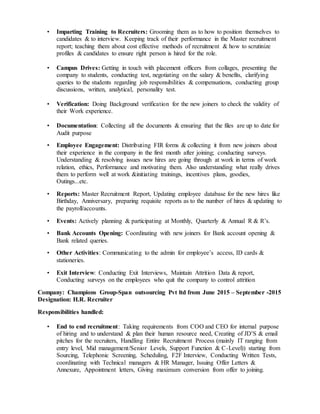 • Imparting Training to Recruiters: Grooming them as to how to position themselves to
candidates & to interview. Keeping track of their performance in the Master recruitment
report; teaching them about cost effective methods of recruitment & how to scrutinize
profiles & candidates to ensure right person is hired for the role.
• Campus Drives: Getting in touch with placement officers from collages, presenting the
company to students, conducting test, negotiating on the salary & benefits, clarifying
queries to the students regarding job responsibilities & compensations, conducting group
discussions, written, analytical, personality test.
• Verification: Doing Background verification for the new joiners to check the validity of
their Work experience.
• Documentation: Collecting all the documents & ensuring that the files are up to date for
Audit purpose
• Employee Engagement: Distributing FIR forms & collecting it from new joiners about
their experience in the company in the first month after joining; conducting surveys.
Understanding & resolving issues new hires are going through at work in terms of work
relation, ethics, Performance and motivating them. Also understanding what really drives
them to perform well at work &initiating trainings, incentives plans, goodies,
Outings...etc.
• Reports: Master Recruitment Report, Updating employee database for the new hires like
Birthday, Anniversary, preparing requisite reports as to the number of hires & updating to
the payroll/accounts.
• Events: Actively planning & participating at Monthly, Quarterly & Annual R & R’s.
• Bank Accounts Opening: Coordinating with new joiners for Bank account opening &
Bank related queries.
• Other Activities: Communicating to the admin for employee’s access, ID cards &
stationeries.
• Exit Interview: Conducting Exit Interviews, Maintain Attrition Data & report,
Conducting surveys on the employees who quit the company to control attrition
Company: Champions Group-Span outsourcing Pvt ltd from June 2015 – September -2015
Designation: H.R. Recruiter
Responsibilities handled:
• End to end recruitment: Taking requirements from COO and CEO for internal purpose
of hiring and to understand & plan their human resource need, Creating of JD’S & email
pitches for the recruiters, Handling Entire Recruitment Process (mainly IT ranging from
entry level, Mid management/Senior Levels, Support Function & C-Level)) starting from
Sourcing, Telephonic Screening, Scheduling, F2F Interview, Conducting Written Tests,
coordinating with Technical managers & HR Manager, Issuing Offer Letters &
Annexure, Appointment letters, Giving maximum conversion from offer to joining.
 