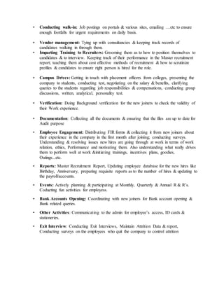 • Conducting walk-in: Job postings on portals & various sites, emailing …etc to ensure
enough footfalls for urgent requirements on daily basis.
• Vendor management: Tying up with consultancies & keeping track records of
candidates walking in through them.
• Imparting Training to Recruiters: Grooming them as to how to position themselves to
candidates & to interview. Keeping track of their performance in the Master recruitment
report; teaching them about cost effective methods of recruitment & how to scrutinize
profiles & candidates to ensure right person is hired for the role.
• Campus Drives: Getting in touch with placement officers from colleges, presenting the
company to students, conducting test, negotiating on the salary & benefits, clarifying
queries to the students regarding job responsibilities & compensations, conducting group
discussions, written, analytical, personality test.
• Verification: Doing Background verification for the new joiners to check the validity of
their Work experience.
• Documentation: Collecting all the documents & ensuring that the files are up to date for
Audit purpose
• Employee Engagement: Distributing FIR forms & collecting it from new joiners about
their experience in the company in the first month after joining; conducting surveys.
Understanding & resolving issues new hires are going through at work in terms of work
relation, ethics, Performance and motivating them. Also understanding what really drives
them to perform well at work &initiating trainings, incentives plans, goodies,
Outings...etc.
• Reports: Master Recruitment Report, Updating employee database for the new hires like
Birthday, Anniversary, preparing requisite reports as to the number of hires & updating to
the payroll/accounts.
• Events: Actively planning & participating at Monthly, Quarterly & Annual R & R’s.
Coducting fun activities for employess.
• Bank Accounts Opening: Coordinating with new joiners for Bank account opening &
Bank related queries.
• Other Activities: Communicating to the admin for employee’s access, ID cards &
stationeries.
• Exit Interview: Conducting Exit Interviews, Maintain Attrition Data & report,
Conducting surveys on the employees who quit the company to control attrition
 