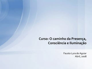 Fausto Lyra de Aguiar
Abril, 2008
Curso: O caminho da Presença,
Consciência e Iluminação
 