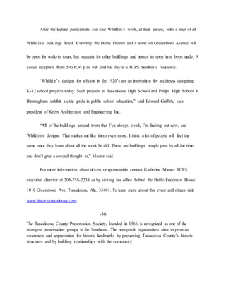 After the lecture participants can tour Whilldin’s work, at their leisure, with a map of all
Whilldin’s buildings listed. Currently the Bama Theatre and a home on Greensboro Avenue will
be open for walk-in tours, but requests for other buildings and homes to open have been made. A
casual reception from 5 to 6:30 p.m. will end the day at a TCPS member’s residence.
“Whilldin’s designs for schools in the 1920’s are an inspiration for architects designing
K-12 school projects today. Such projects as Tuscaloosa High School and Philips High School in
Birmingham exhibit a civic pride in public school education,” said Edward Griffith, vice
president of Krebs Architecture and Engineering Inc.
“All of the buildings around town that I’ve always loved, I’m finding out now, are
Whilldin’s designs. That makes me like them even more. I think a lot of people will feel the
same once they learn about all the work he did. These are buildings people pass by all the time,
and don’t give a second thought to,” Mauter said.
For more information about tickets or sponsorship contact Katherine Mauter TCPS
executive director at 205-758-2238, or by visiting her office behind the Battle-Friedman House
1010 Greensboro Ave. Tuscaloosa, Ala. 35401. To learn more about this event and others visit
www.historictuscaloosa.com.
-30-
The Tuscaloosa County Preservation Society, founded in 1966, is recognized as one of the
strongest preservation groups in the Southeast. The non-profit organization aims to promote
awareness and appreciation for historic landmarks by preserving Tuscaloosa County’s historic
structures and by building relationships with the community.
 