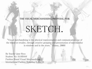 THE VISUAL MERCHANDISING PROPOSAL FOR
SKETCH.
“Visual merchandising is the physical representation and communication cue of
the brand or retailer, through creative grouping and presentation of merchandise
in windows and in the store.” (Easey, 2009)
By Stacey-Jane Ross
Student No: S1105444
Fashion Brand Visual Merchandising
International Fashion Branding (Level 3)
 