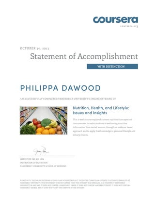 coursera.org
Statement of Accomplishment
WITH DISTINCTION
OCTOBER 30, 2013
PHILIPPA DAWOOD
HAS SUCCESSFULLY COMPLETED VANDERBILT UNIVERSITY'S ONLINE OFFERING OF
Nutrition, Health, and Lifestyle:
Issues and Insights
This 7-week course explored current nutrition concepts and
controversies to assist students in evaluating nutrition
information from varied sources through an evidence based
approach and to apply that knowledge to personal lifestyle and
dietary choices.
JAMIE POPE, MS, RD, LDN
INSTRUCTOR OF NUTRITION
VANDERBILT UNIVERSITY SCHOOL OF NURSING
PLEASE NOTE: THE ONLINE OFFERING OF THIS CLASS DOES NOT REFLECT THE ENTIRE CURRICULUM OFFERED TO STUDENTS ENROLLED AT
VANDERBILT UNIVERSITY. THIS STATEMENT DOES NOT AFFIRM THAT THIS STUDENT WAS ENROLLED AS A STUDENT AT VANDERBILT
UNIVERSITY IN ANY WAY. IT DOES NOT CONFER A VANDERBILT GRADE; IT DOES NOT CONFER VANDERBILT CREDIT; IT DOES NOT CONFER A
VANDERBILT DEGREE; AND IT DOES NOT VERIFY THE IDENTITY OF THE STUDENT.
 