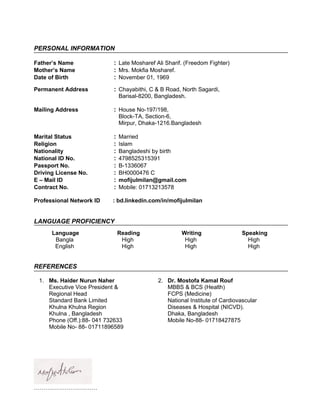 PERSONAL INFORMATION
Father’s Name : Late Mosharef Ali Sharif. (Freedom Fighter)
Mother’s Name : Mrs. Mokfia Mosharef.
Date of Birth : November 01, 1969
Permanent Address : Chayabithi, C & B Road, North Sagardi,
Barisal-8200, Bangladesh.
Mailing Address : House No-197/198,
Block-TA, Section-6,
Mirpur, Dhaka-1216.Bangladesh
Marital Status : Married
Religion : Islam
Nationality : Bangladeshi by birth
National ID No. : 4798525315391
Passport No. : B-1336067
Driving License No. : BH0000476 C
E – Mail ID : mofijulmilan@gmail.com
Contract No. : Mobile: 01713213578
Professional Network ID : bd.linkedin.com/in/mofijulmilan
LANGUAGE PROFICIENCY
Language Reading Writing Speaking
Bangla High High High
English High High High
REFERENCES
1. Ms. Haider Nurun Naher
Executive Vice President &
Regional Head
Standard Bank Limited
Khulna Khulna Region
Khulna , Bangladesh
Phone (Off.):88- 041 732633
Mobile No- 88- 01711896589
2. Dr. Mostofa Kamal Rouf
MBBS & BCS (Health)
FCPS (Medicine)
National Institute of Cardiovascular
Diseases & Hospital (NICVD).
Dhaka, Bangladesh
Mobile No-88- 01718427875
……………………………
 