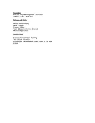 Education
Pursuing Project Management Certification
Stanford Project Certification
Related Job Skills
Dealing with Ambiguity
Detail Oriented
Problem Solving
Team & Customer Service Oriented
Microsoft Applications
Certifications
Business Transformation Planning
The Effective Facilitator
CI Champion – ID Processes, Client Letters, & Tax Audit
ESDM
 