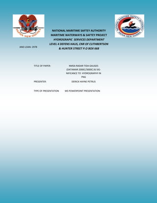 NATIONAL MARITIME SAFTEY AUTHORITY
MARITIME WATERWAYS & SAFTEY PROJECT
HYDROGRAPIC SERVICES DEPARTMENT
LEVEL 4 DEFENS HAUS, CNR OF CUTHBERTSON
& HUNTER STREET P.O BOX 668
TITLE OF PAPER: NMSA RADAR TIDA GAUGES
(DATAMAR 2000C/3000C) & SIG-
NIFICANCE TO HYDROGRAPHY IN
PNG
PRESENTER: DERICK HAYNE PETRUS
TYPE OF PRESENTATION MS POWERPOINT PRESENTATION
AND LOAN: 2978
 