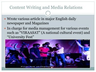 Content Writing and Media Relations
 Wrote various article in major English daily
newspaper and Magazines
 In charge for media management for various events
such as “VIRAASAT” (A national cultural event) and
“University Fest”
 