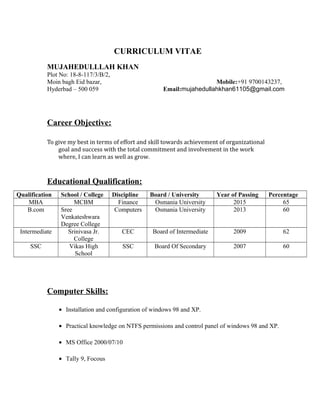 CURRICULUM VITAE
MUJAHEDULLLAH KHAN
Plot No: 18-8-117/3/B/2,
Moin bagh Eid bazar, Mobile:+91 9700143237,
Hyderbad – 500 059 Email:mujahedullahkhan61105@gmail.com
Career Objective:
To give my best in terms of effort and skill towards achievement of organizational
goal and success with the total commitment and involvement in the work
where, I can learn as well as grow.
Educational Qualification:
Qualification School / College Discipline Board / University Year of Passing Percentage
MBA MCBM Finance Osmania University 2015 65
B.com Sree
Venkateshwara
Degree College
Computers Osmania University 2013 60
Intermediate Srinivasa Jr.
College
CEC Board of Intermediate 2009 62
SSC Vikas High
School
SSC Board Of Secondary 2007 60
Computer Skills:
• Installation and configuration of windows 98 and XP.
• Practical knowledge on NTFS permissions and control panel of windows 98 and XP.
• MS Office 2000/07/10
• Tally 9, Focous
 