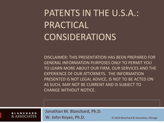 PATENTS IN THE U.S.A.:
PRACTICAL
CONSIDERATIONS
DISCLAIMER: THIS PRESENTATION HAS BEEN PREPARED FOR
GENERAL INFORMATION PURPOSES ONLY TO PERMIT YOU
TO LEARN MORE ABOUT OUR FIRM, OUR SERVICES AND THE
EXPERIENCE OF OUR ATTORNEYS. THE INFORMATION
PRESENTED IS NOT LEGAL ADVICE, IS NOT TO BE ACTED ON
AS SUCH, MAY NOT BE CURRENT AND IS SUBJECT TO
CHANGE WITHOUT NOTICE.
Jonathan M. Blanchard, Ph.D.
W. John Keyes, Ph.D. © 2015 Blanchard & Associates, Chicago
 