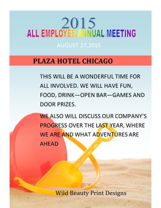 AUGUST 27,2015
THIS WILL BE A WONDERFUL TIME FOR
ALL INVOLVED. WE WILL HAVE FUN,
FOOD, DRINK—OPEN BAR—GAMES AND
DOOR PRIZES.
WE ALSO WILL DISCUSS OUR COMPANY’S
PROGRESS OVER THE LAST YEAR, WHERE
WE ARE AND WHAT ADVENTURES ARE
AHEAD
PLAZA HOTEL CHICAGO
Wild Beauty Print Designs
 