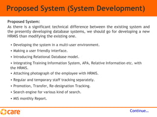 Proposed System (System Development)
As there is a significant technical difference between the existing system and
the presently developing database systems, we should go for developing a new
HRMIS than modifying the existing one.
Continue…
Proposed System:
• Developing the system in a multi-user environment.
• Making a user friendly interface.
• Introducing Relational Database model.
• Integrating Training Information System, APA, Relative Information etc. with
the HRMIS.
• Attaching photograph of the employee with HRMIS.
• Regular and temporary staff tracking separately.
• Promotion, Transfer, Re-designation Tracking.
• Search engine for various kind of search.
• MIS monthly Report.
 