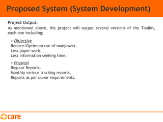 Proposed System (System Development)
As mentioned above, the project will output several versions of the Toolkit,
each one including;
Project Output:
• Objective
Reduce/Optimum use of manpower.
Less paper work.
Less information seeking time.
• Physical
Regular Reports.
Monthly various tracking reports.
Reports as per donor requirements.
 