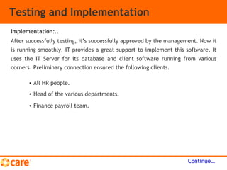 Testing and Implementation
After successfully testing, it’s successfully approved by the management. Now it
is running smoothly. IT provides a great support to implement this software. It
uses the IT Server for its database and client software running from various
corners. Preliminary connection ensured the following clients.
Continue…
Implementation:...
• All HR people.
• Head of the various departments.
• Finance payroll team.
 