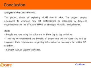 Conclusion
This project aimed at exploring HRMIS role in HRM. The project output
attempted to examine how HR professionals or managers in different
organizations see the effects of HRMIS on strategic HR tasks, and job roles.
Continue…
Analysis of the Contribution:…
What
• People are now using this software for their day to day activities.
• They try to understand the benefit of proper use this software and will be
increased their requirement regarding information as necessary for better MIS
or others.
• Convert Manual System to Digital.
 