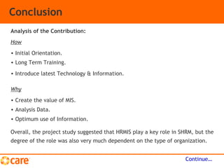 Conclusion
Overall, the project study suggested that HRMIS play a key role in SHRM, but the
degree of the role was also very much dependent on the type of organization.
Continue…
Analysis of the Contribution:
How
• Initial Orientation.
• Long Term Training.
• Introduce latest Technology & Information.
Why
• Create the value of MIS.
• Analysis Data.
• Optimum use of Information.
 