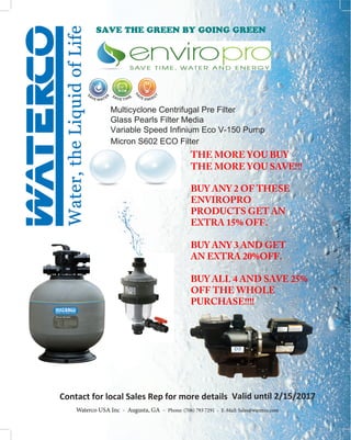 Multicyclone Centrifugal Pre Filter
Glass Pearls Filter Media
Variable Speed Infinium Eco V-150 Pump
Micron S602 ECO Filter
Contact for local Sales Rep for more details Valid until 2/15/2017
Waterco USA Inc - Augusta, GA - Phone: (706) 793 7291 - E-Mail: Sales@waterco.com
SAVE THE GREEN BY GOING GREEN
THE MORE YOU BUY
THE MORE YOU SAVE!!!
BUY ANY 2 OF THESE
ENVIROPRO
PRODUCTS GET AN
EXTRA 15% OFF.
BUY ANY 3 AND GET
AN EXTRA 20%OFF.
BUY ALL 4 AND SAVE 25%
OFF THE WHOLE
PURCHASE!!!!
 