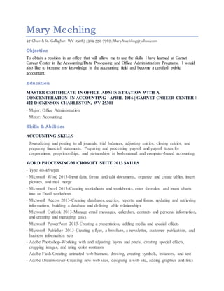 Mary Mechling
47 Church St. Gallagher, WV 25083 | 304-550-7767 | Mary.Mechling@yahoo.com
Objective
To obtain a position in an office that will allow me to use the skills I have learned at Garnet
Career Center in the Accounting/Data Processing and Office Administration Programs. I would
also like to increase my knowledge in the accounting field and become a certified public
accountant.
Education
MASTER CERTIFICATE IN OFFICE ADMINISTRATION WITH A
CONCENTERATION IN ACCOUNTING | APRIL 2016 | GARNET CAREER CENTER ǀ
422 DICKINSON CHARLESTON, WV 25301
· Major: Office Administration
· Minor: Accounting
Skills & Abilities
ACCOUNTING SKILLS
Journalizing and posting to all journals, trial balances, adjusting entries, closing entries, and
preparing financial statements. Preparing and processing payroll and payroll taxes for
corporations, proprietorships, and partnerships in both manual and computer-based accounting.
WORD PROCESSING/MICROSOFT SUITE 2013 SKILLS
· Type 40-45 wpm
· Microsoft Word 2013-Input data, format and edit documents, organize and create tables, insert
pictures, and mail merge
· Microsoft Excel 2013-Creating worksheets and workbooks, enter formulas, and insert charts
into an Excel worksheet
· Microsoft Access 2013-Creating databases, queries, reports, and forms, updating and retrieving
information, building a database and defining table relationships
· Microsoft Outlook 2013-Manage email messages, calendars, contacts and personal information,
and creating and managing tasks
· Microsoft PowerPoint 2013-Creating a presentation, adding media and special effects
· Microsoft Publisher 2013-Creating a flyer, a brochure, a newsletter, customer publication, and
business information sets
· Adobe Photoshop-Working with and adjusting layers and pixels, creating special effects,
cropping images, and using color contrasts
· Adobe Flash-Creating animated web banners, drawing, creating symbols, instances, and text
· Adobe Dreamweaver-Creating new web sites, designing a web site, adding graphics and links
 