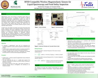 RFID Compatible Wireless Magnetoelastic Sensors for
Liquid Spectroscopy and Food Safety Inspection
Harikrishnan Arangali, Dr. Premjeet Chahal
Michigan State University-Terahertz Systems Laboratory
Contact Information:
Harikrishnan Arangali harikrishnanas507@gmail.com | Dr. Prem Chahal chahal@egr.msu.edu
Results
Conclusion
Abstract
• A hybrid sensor is made by using two magnetoelastic strips cantilevered
onto a circuit board.
• The strips additionally also acts as a parallel plate capacitor. The
capacitor is connected to an inductor coil and this setup is immersed in
the solution of interest.
• The resonance frequency of this setup ; both acoustic and electric, is
obtained remotely using an interrogation coil connected to an
impedance analyzer.
The impedance and phase plots obtained experimentally, for aqueous
glycerin solutions of different concentrations , using the hybrid sensor is
shown :
• Experimental results obtained are in accordance with theoretical
formulae. Proof of concept achieved.
• This sensor can be adapted to check for milk spoilage as spoilt milk has
different viscoelastic and electrical properties from fresh milk.
• An array of these sensors can be made ; each coated with different
chemicals, to check for different pathogens and toxic substances making
it a very versatile wireless environment sensor
1. Grimes, C. A., Mungle, C. S., Zeng, K., Jain, M. K., Dreschel, W. R., Paulose, M., & Ong, K. G.
(2002). Wireless magnetoelastic resonance sensors: A critical review. Sensors, 2(7),
294–313.
2. Lakshmanan, R. S., Guntupalli, R., Hu, J., Petrenko, V. A., Barbaree, J. M., & Chin, B. A. (2007).
Detection of Salmonella typhimurium in fat free milk using a phage immobilized
magnetoelastic sensor. Sensors and Actuators B: Chemical, 126(2), 544–550
3. An acoustic dielectric and mechanical spectrometer - Analyst (RSC Publishing)
DOI:10.1039/C2AN35202H. (n.d.). Retrieved July 5, 2015, from
http://pubs.rsc.org/en/content/articlehtml/2012/an/c2an35202h
4. Zeng, K., & Grimes, C. A. (2007). Wireless magnetoelastic physical, chemical, and biological
sensors. Magnetics, IEEE Transactions on, 43(6), 2358–2363
The theoretical shift in resonance frequency of a thin strip on viscous
loading is given by :
𝛿𝑓 ≈ −
𝜋𝑓𝜂𝜌 𝑙
2𝜋𝜌 𝑠 𝑑
, where 𝜂 = 𝑣𝑖𝑠𝑐𝑜𝑠𝑖𝑡𝑦 𝑜𝑓 𝑙𝑖𝑞𝑢𝑖𝑑; 𝜌𝑙 = 𝑑𝑒𝑛𝑠𝑖𝑡𝑦 𝑜𝑓 𝑙𝑖𝑞𝑢𝑖𝑑
The theoretical shift in resonance frequency of an L-C circuit on loading the
capacitor is given by :
𝛿𝑓 ≈ −
𝑓 𝛿𝜖 𝑟
2
, where 𝛿𝜖 𝑟 = 𝑐ℎ𝑎𝑛𝑔𝑒 𝑖𝑛 𝑟𝑒𝑙𝑎𝑡𝑖𝑣𝑒 𝑝𝑒𝑟𝑚𝑖𝑡𝑡𝑖𝑣𝑖𝑡𝑦 𝑏𝑒𝑡𝑤𝑒𝑒𝑛
𝑡ℎ𝑒 𝑝𝑎𝑟𝑎𝑙𝑙𝑒𝑙 𝑝𝑙𝑎𝑡𝑒𝑠 𝑜𝑓 𝑡ℎ𝑒 𝑐𝑎𝑝𝑎𝑐𝑖𝑡𝑜𝑟
Objectives
Procedure
Figure 1 : Sensor schematic Figure 2 : Experimental setup
• Mr. Greg Mulder and Mr. Brian Wright of the ECE shop at MSU who
facilitated the fabrication.
• DECS 3-D Printing facility at MSU.
• Dr. Katy Colbry, Mary Anne Walker and others who facilitated the inGEAR
program.
• Dr. Lalita Udpa and the NDE lab for lending necessary equipment.
• Metglas Inc. for providing free samples of magnetoelastic material.
Magnetoelastic sensors have attracted considerable interest within the
sensor community due to its resilience, and sensitivity to different
environmental parameters. Magnetoelastic sensors are made of
amorphous metallic glass ribbons cut to appropriate geometry with a
characteristic resonant frequency, which is dependant on that geometry.
This frequency shifts in response to different physical parameters like
stress, pressure, mass loading, liquid viscosity, etc. Sensors that can
characterize a liquid based on its viscoelastic properties using this concept
have been made in the past.
A hybrid sensor, that vibrates acoustically and resonates electrically would
provide significant insight to the relationship between mechanical and
electrical properties of samples. Additionally, a hybrid sensor which
behaves as a dielectric and mechanical spectrometer, monitoring the
electrical and mechanical properties of viscoelastic materials
simultaneously, has prospective application in studies of biomaterials,
molecular interactions and drug deliveries. From the commercial point of
view, these sensors could be used for quality inspection of drinking water,
milk and other liquid food products.
Project Overview
References
• To fabricate a magnetoelastic sensor that can characterize the
viscoelastic properties as well as electrical properties of different liquid
samples.
• To obtain data for aqueous glycerin solutions of varying concentrations
and to co-relate them with their already known physical properties.
• To design a modified model of the sensor incorporating the working
principle of RFID for commercial food testing based applications.
Working Principle
84
84.5
85
85.5
86
86.5
87
87.5
88
100 110 120 130 140 150 160 170
Phase(indegrees)
Frequency (in kHz)
Acoustic Resonance Comparison
Air
100% water
12.5% Glycerin (by volume)
25% Glycerin(by volume)
50% Glycerin(by volume)
0
10
20
30
40
50
60
70
80
90
0.5 0.6 0.7 0.8 0.9 1 1.1 1.2 1.3 1.4 1.5
Phase(indegrees)
Frequency (in MHz)
Electrical Resonance Comparison
Air
100%water
12.5% Glycerin (by volume)
25% Glycerin (by volume)
50% Glycerin (by volume)
Acknowledgements
Figure 3 : Experiment Schematic and Equivalent Sensor model
 